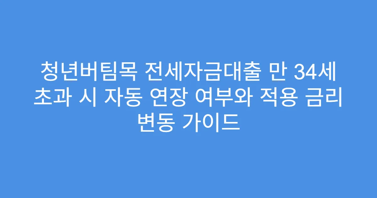 청년버팀목 전세자금대출 만 34세 초과 시 자동 연장 여부와 적용 금리 변동 가이드