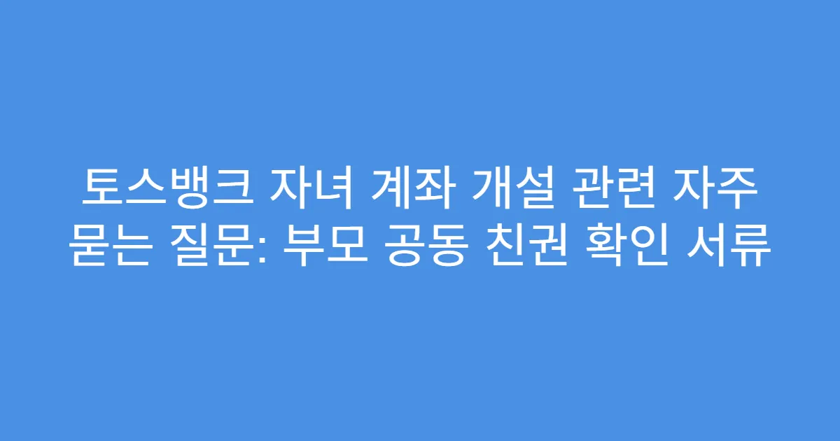 토스뱅크 자녀 계좌 개설 관련 자주 묻는 질문: 부모 공동 친권 확인 서류