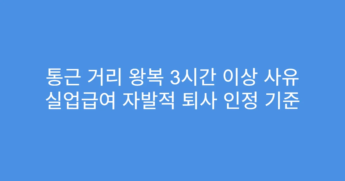 통근 거리 왕복 3시간 이상 사유 실업급여 자발적 퇴사 인정 기준