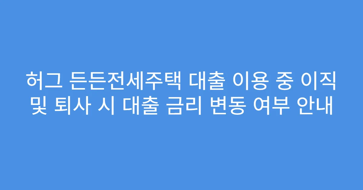 허그 든든전세주택 대출 이용 중 이직 및 퇴사 시 대출 금리 변동 여부 안내