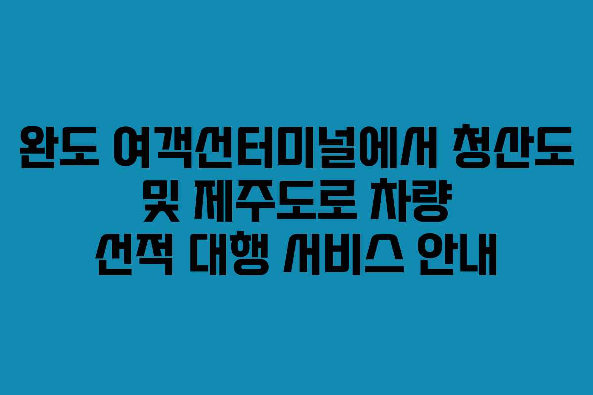 완도 여객선터미널에서 청산도 및 제주도로 차량 선적 대행 서비스 안내