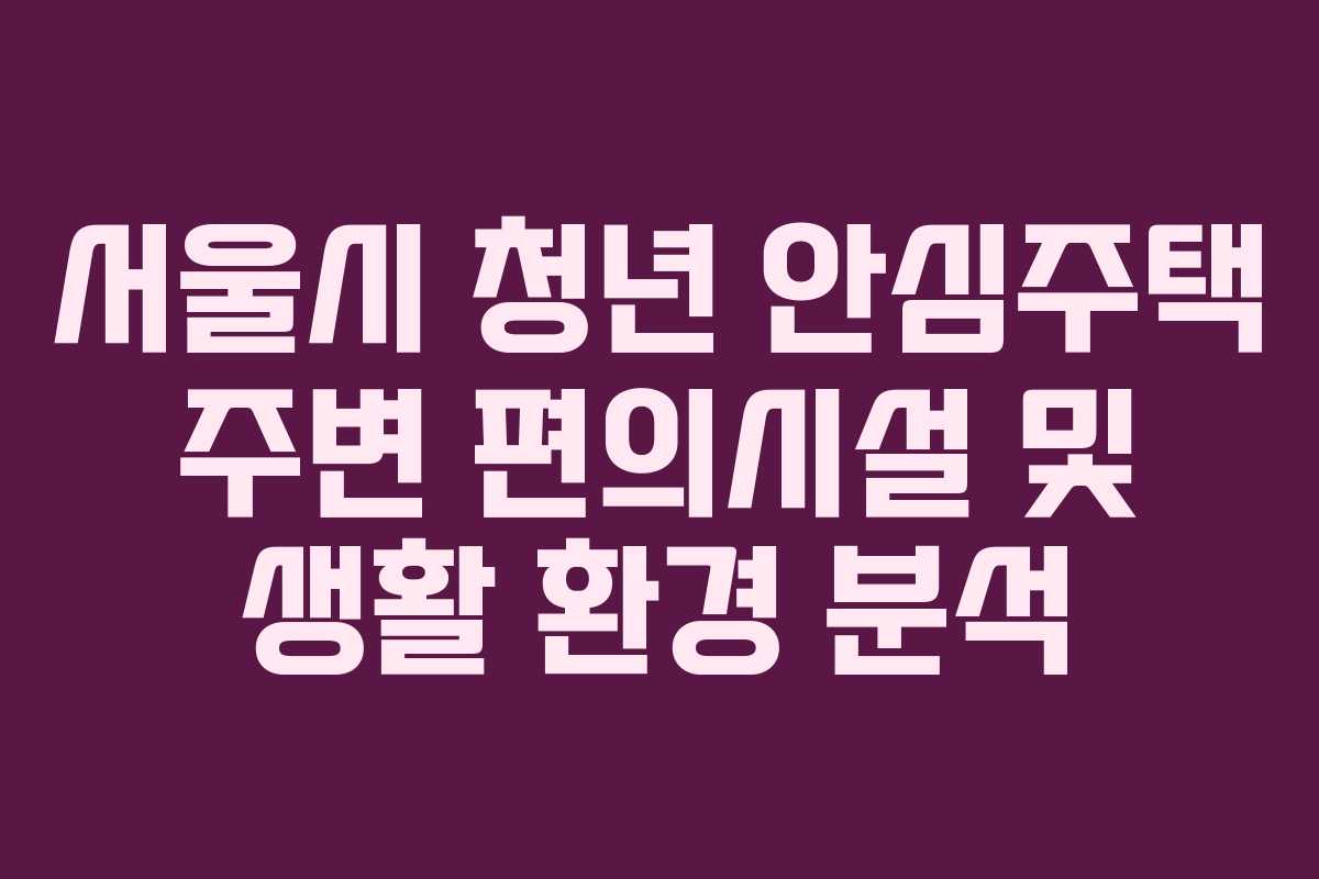 서울시 청년 안심주택 주변 편의시설 및 생활 환경 분석