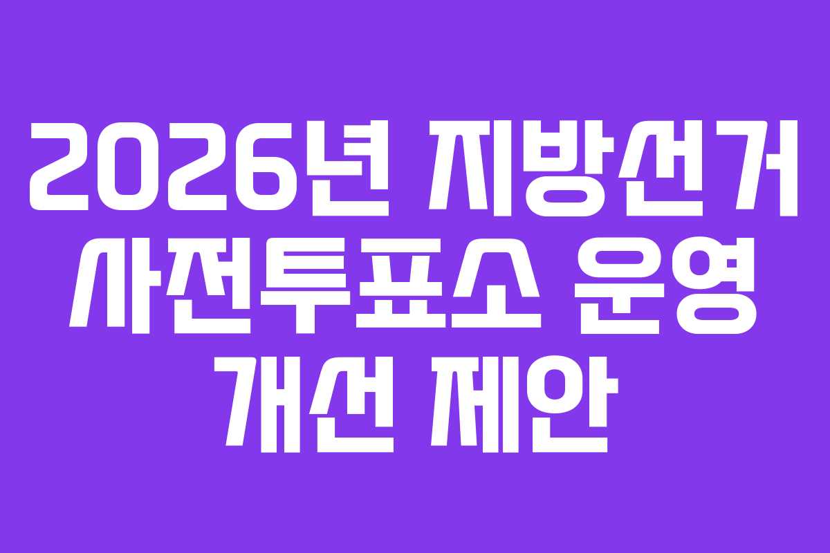 2026년 지방선거 사전투표소 운영 개선 제안
