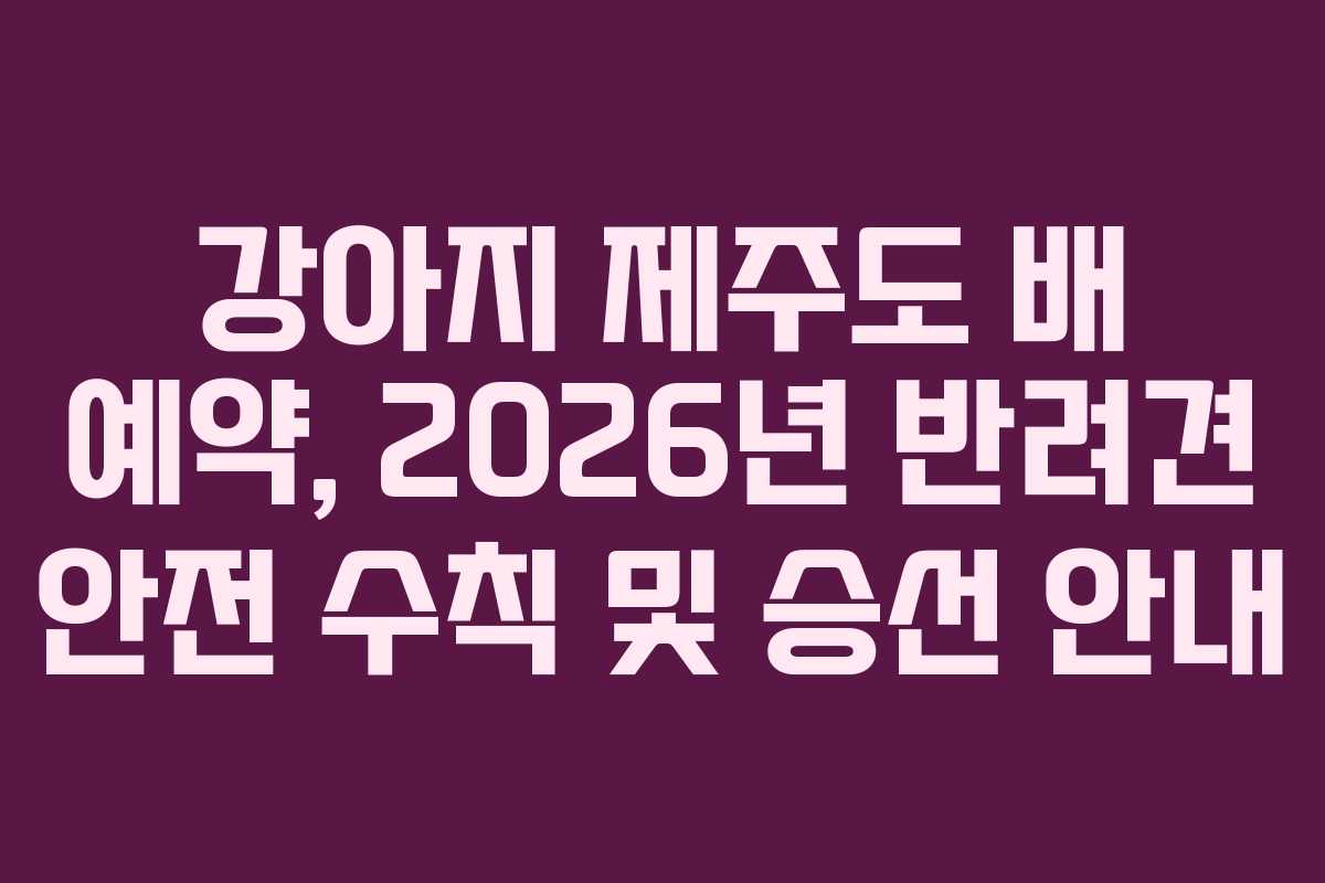 강아지 제주도 배 예약, 2026년 반려견 안전 수칙 및 승선 안내